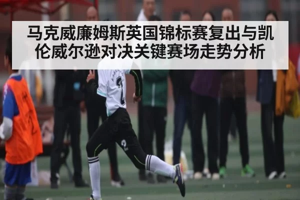 马克威廉姆斯英国锦标赛复出与凯伦威尔逊对决关键赛场走势分析