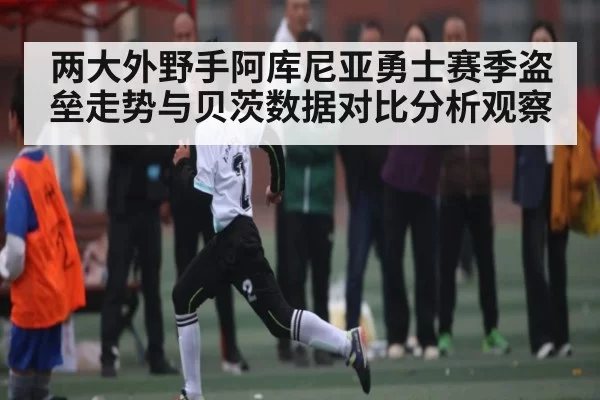 两大外野手阿库尼亚勇士赛季盗垒走势与贝茨数据对比分析观察